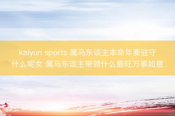 kaiyun sports 属马东谈主本命年要驻守什么呢女 属马东谈主带领什么最旺万事如意