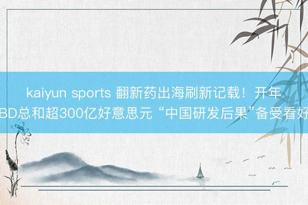 kaiyun sports 翻新药出海刷新记载！开年BD总和超300亿好意思元 “中国研发后果”备受看好