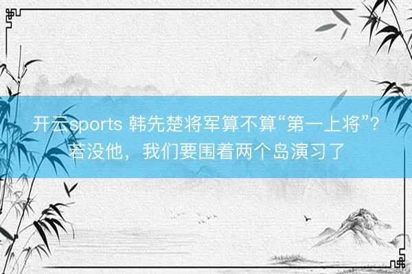 开云sports 韩先楚将军算不算“第一上将”？若没他，我们要围着两个岛演习了