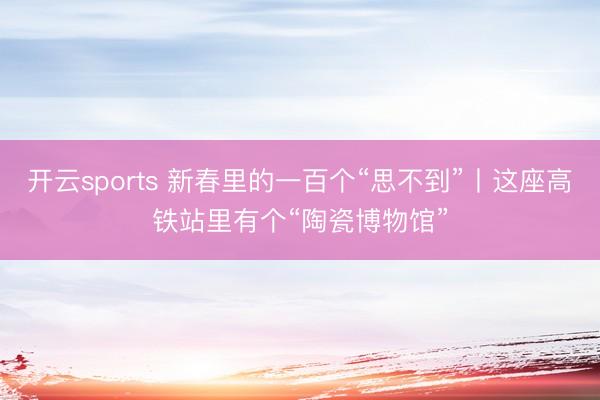 开云sports 新春里的一百个“思不到”丨这座高铁站里有个“陶瓷博物馆”