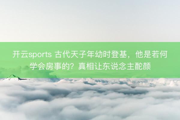 开云sports 古代天子年幼时登基，他是若何学会房事的？真相让东说念主酡颜