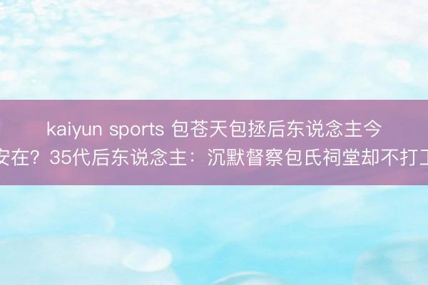 kaiyun sports 包苍天包拯后东说念主今安在？35代后东说念主：沉默督察包氏祠堂却不打工