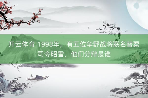 开云体育 1993年，有五位华野战将联名替粟司令昭雪，他们分辩是谁