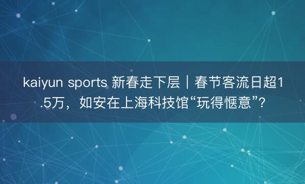 kaiyun sports 新春走下层|春节客流日超1.5万,如安在上海科技馆“玩得惬意”?
