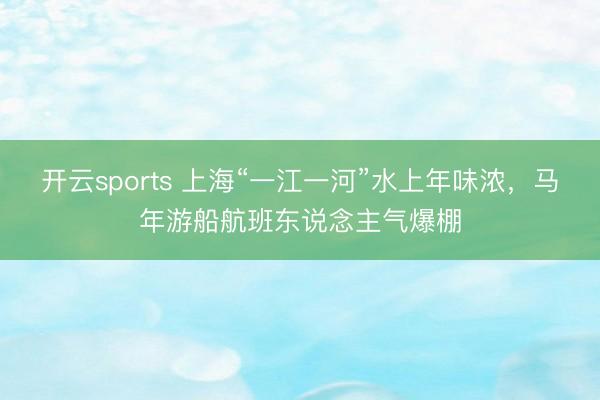 开云sports 上海“一江一河”水上年味浓,马年游船航班东说念主气爆棚