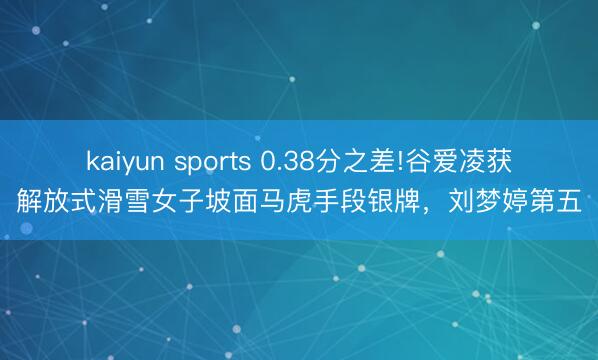 kaiyun sports 0.38分之差!谷爱凌获解放式滑雪女子坡面马虎手段银牌,刘梦婷第五