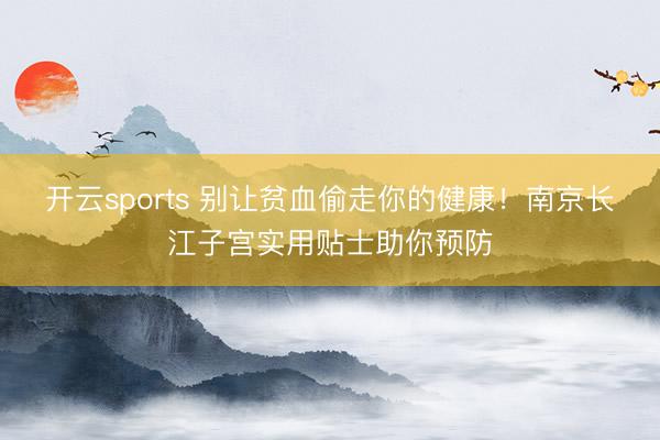 开云sports 别让贫血偷走你的健康!南京长江子宫实用贴士助你预防