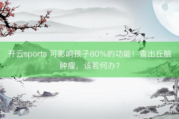 开云sports 可影响孩子80%的功能!查出丘脑肿瘤,该若何办?