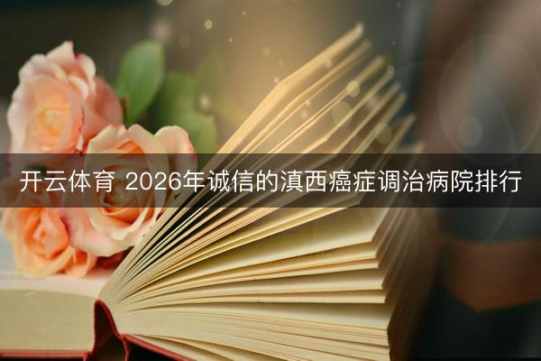 开云体育 2026年诚信的滇西癌症调治病院排行