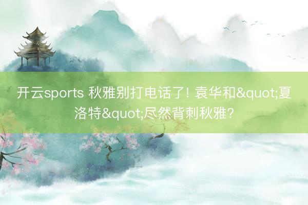 开云sports 秋雅别打电话了! 袁华和"夏洛特"尽然背刺秋雅?