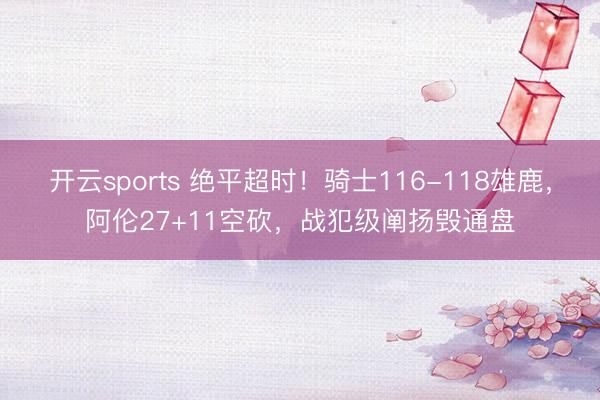 开云sports 绝平超时！骑士116-118雄鹿，阿伦27+11空砍，战犯级阐扬毁通盘