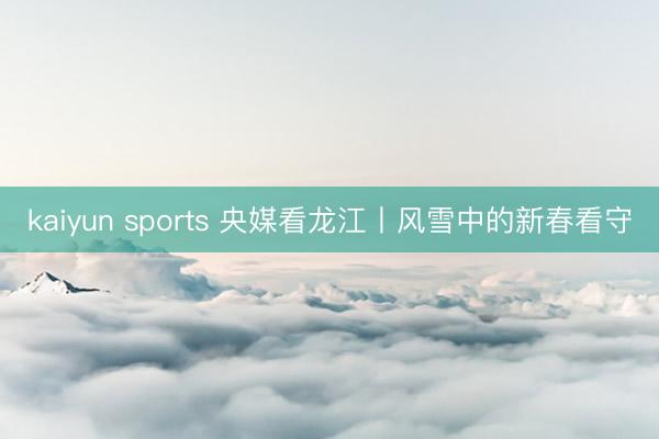 kaiyun sports 央媒看龙江丨风雪中的新春看守