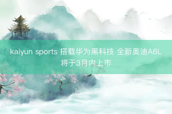 kaiyun sports 搭载华为黑科技 全新奥迪A6L将于3月内上市