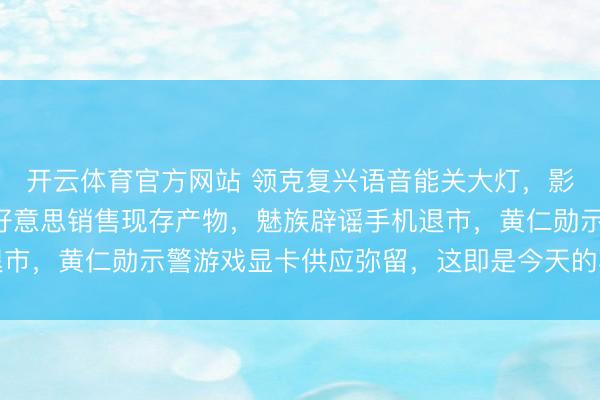 开云体育官方网站 领克复兴语音能关大灯，影石将抓续不受死心在好意思销售现存产物，魅族辟谣手机退市，黄仁勋示警游戏显卡供应弥留，这即是今天的其他大新闻