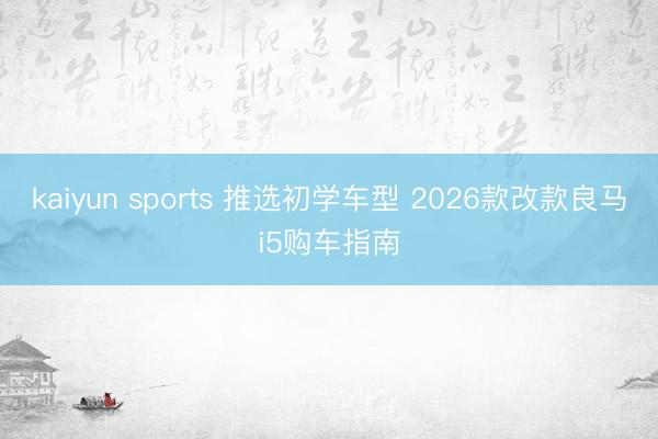 kaiyun sports 推选初学车型 2026款改款良马i5购车指南