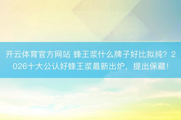 开云体育官方网站 蜂王浆什么牌子好比拟纯？2026十大公认好蜂王浆最新出炉，提出保藏！