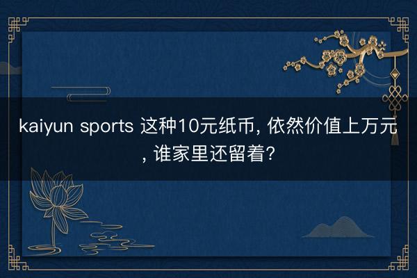 kaiyun sports 这种10元纸币, 依然价值上万元, 谁家里还留着?