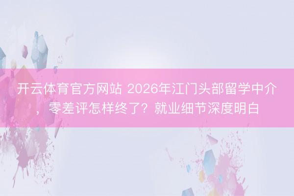 开云体育官方网站 2026年江门头部留学中介，零差评怎样终了？就业细节深度明白