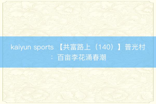 kaiyun sports 【共富路上（140）】普光村：百亩李花涌春潮