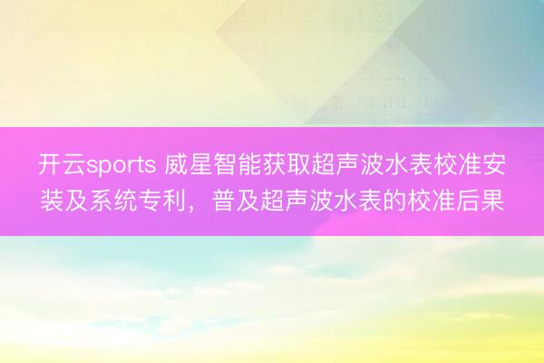 开云sports 威星智能获取超声波水表校准安装及系统专利，普及超声波水表的校准后果