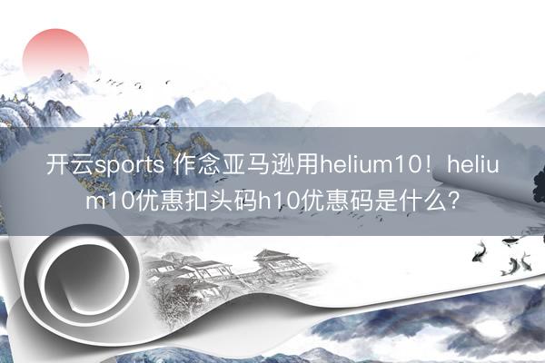 开云sports 作念亚马逊用helium10！helium10优惠扣头码h10优惠码是什么？
